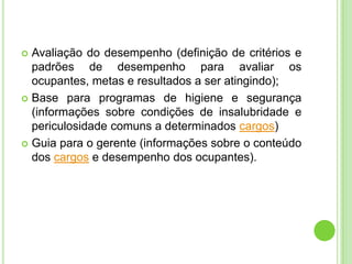  Avaliação do desempenho (definição de critérios e
  padrões de desempenho para avaliar os
  ocupantes, metas e resultados a ser atingindo);
 Base para programas de higiene e segurança
  (informações sobre condições de insalubridade e
  periculosidade comuns a determinados cargos)
 Guia para o gerente (informações sobre o conteúdo
  dos cargos e desempenho dos ocupantes).
 