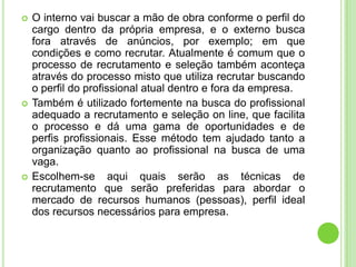    O interno vai buscar a mão de obra conforme o perfil do
    cargo dentro da própria empresa, e o externo busca
    fora através de anúncios, por exemplo; em que
    condições e como recrutar. Atualmente é comum que o
    processo de recrutamento e seleção também aconteça
    através do processo misto que utiliza recrutar buscando
    o perfil do profissional atual dentro e fora da empresa.
   Também é utilizado fortemente na busca do profissional
    adequado a recrutamento e seleção on line, que facilita
    o processo e dá uma gama de oportunidades e de
    perfis profissionais. Esse método tem ajudado tanto a
    organização quanto ao profissional na busca de uma
    vaga.
   Escolhem-se aqui quais serão as técnicas de
    recrutamento que serão preferidas para abordar o
    mercado de recursos humanos (pessoas), perfil ideal
    dos recursos necessários para empresa.
 