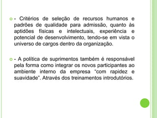    - Critérios de seleção de recursos humanos e
    padrões de qualidade para admissão, quanto às
    aptidões físicas e intelectuais, experiência e
    potencial de desenvolvimento, tendo-se em vista o
    universo de cargos dentro da organização.

   - A política de suprimentos também é responsável
    pela forma como integrar os novos participantes ao
    ambiente interno da empresa “com rapidez e
    suavidade”. Através dos treinamentos introdutórios.
 