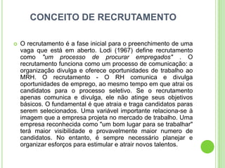 CONCEITO DE RECRUTAMENTO

   O recrutamento é a fase inicial para o preenchimento de uma
    vaga que está em aberto. Lodi (1967) define recrutamento
    como "um processo de procurar empregados" . O
    recrutamento funciona como um processo de comunicação: a
    organização divulga e oferece oportunidades de trabalho ao
    MRH. O recrutamento - O RH comunica e divulga
    oportunidades de emprego, ao mesmo tempo em que atrai os
    candidatos para o processo seletivo. Se o recrutamento
    apenas comunica e divulga, ele não atinge seus objetivos
    básicos. O fundamental é que atraia e traga candidatos paras
    serem selecionados. Uma variável importante relaciona-se à
    imagem que a empresa projeta no mercado de trabalho. Uma
    empresa reconhecida como "um bom lugar para se trabalhar"
    terá maior visibilidade e provavelmente maior numero de
    candidatos. No entanto, é sempre necessário planejar e
    organizar esforços para estimular e atrair novos talentos.
 