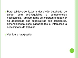    Para tal,deve-se fazer a descrição detalhada do
    cargo, com pré-requisitos e competências
    necessárias. Também torna-se importante trabalhar
    na adequação das expectativas dos candidatos,
    dimensionando suas capacidades e interesses á
    necessidade do trabalho.

   Ver figura na Apostila
 
