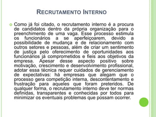 RECRUTAMENTO INTERNO
   Como já foi citado, o recrutamento interno é a procura
    de candidatos dentro da própria organização para o
    preenchimento de uma vaga. Esse processo estimula
    os funcionários a se aperfeiçoarem, devido a
    possibilidade de mudança e de relacionamento com
    outros setores e pessoas, além de criar um sentimento
    de justiça pelo oferecimento de oportunidades aos
    funcionários já comprometidos e fieis aos objetivos da
    empresa. Apesar desse aspecto positivo sobre
    motivação, crescimento e desenvolvimento profissional,
    adotar essa técnica requer cuidados de gerenciamento
    de expectativas: há empresas que alegam que o
    processo gera competição interna, descontentamento e
    frustração para aqueles que foram preteridos. De
    qualquer forma, o recrutamento interno deve ter normas
    definidas, transparentes e conhecidas por todos para
    minimizar os eventuais problemas que possam ocorrer.
 