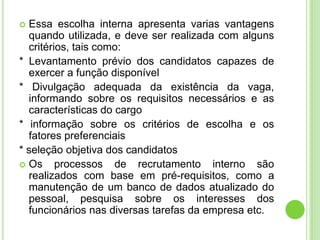  Essa escolha interna apresenta varias vantagens
  quando utilizada, e deve ser realizada com alguns
  critérios, tais como:
* Levantamento prévio dos candidatos capazes de
  exercer a função disponível
* Divulgação adequada da existência da vaga,
  informando sobre os requisitos necessários e as
  características do cargo
* informação sobre os critérios de escolha e os
  fatores preferenciais
* seleção objetiva dos candidatos
 Os     processos de recrutamento interno são
  realizados com base em pré-requisitos, como a
  manutenção de um banco de dados atualizado do
  pessoal, pesquisa sobre os interesses dos
  funcionários nas diversas tarefas da empresa etc.
 