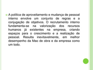    A política de aproveitamento e mudança de pessoal
    interno envolve um conjunto de regras e a
    conjugação de objetivos. O recrutamento interno
    fundamenta-se na valorização dos recursos
    humanos já existentes na empresa, criando
    espaços para o crescimento e a realização de
    pessoal. Resulta inevitavelmente, em melhor
    desempenho da Mao de obra e da empresa como
    um todo.
 