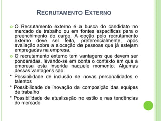 RECRUTAMENTO EXTERNO

 O Recrutamento externo é a busca do candidato no
  mercado de trabalho ou em fontes especificas para o
  preenchimento do cargo. A opção pelo recrutamento
  externo deve ser feita, preferencialmente, após
  avaliação sobre a alocação de pessoas que já estejam
  empregadas na empresa.
 O recrutamento externo tem vantagens que devem ser
  ponderadas, levando-se em conta o contexto em que a
  empresa esta inserida naquele momento. Algumas
  dessas vantagens são:
* Possibilidade de inclusão de novas personalidades e
  talentos
* Possibilidade de inovação da composição das equipes
  de trabalho
* Possibilidade de atualização no estilo e nas tendências
  do mercado
 