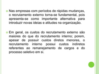    Nas empresas com períodos de rápidas mudanças,
    o recrutamento externo torna-se fundamental, pois
    apresenta-se como importante alternativa para
    introduzir novas ideias e atitudes na organização.

   Em geral, os custos do recrutamento externo são
    maiores do que do recrutamento interno; porem,
    apesar de possuir custos diretos menores, o
    recrutamento interno possui custos indiretos
    referentes ao remanejamento de cargos e do
    processo seletivo em si.
 