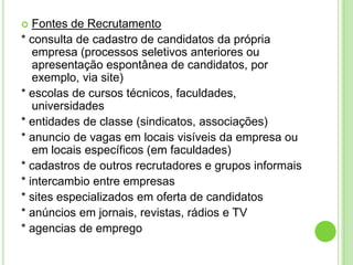   Fontes de Recrutamento
* consulta de cadastro de candidatos da própria
   empresa (processos seletivos anteriores ou
   apresentação espontânea de candidatos, por
   exemplo, via site)
* escolas de cursos técnicos, faculdades,
   universidades
* entidades de classe (sindicatos, associações)
* anuncio de vagas em locais visíveis da empresa ou
   em locais específicos (em faculdades)
* cadastros de outros recrutadores e grupos informais
* intercambio entre empresas
* sites especializados em oferta de candidatos
* anúncios em jornais, revistas, rádios e TV
* agencias de emprego
 
