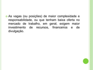    As vagas (ou posições) de maior complexidade e
    responsabilidade, ou que tenham baixa oferta no
    mercado de trabalho, em geral, exigem maior
    investimento de recursos, financeiros e de
    divulgação.
 