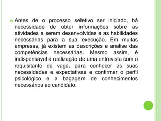    Antes de o processo seletivo ser iniciado, há
    necessidade de obter informações sobre as
    atividades a serem desenvolvidas e as habilidades
    necessárias para a sua execução. Em muitas
    empresas, já existem as descrições e analise das
    competências necessárias. Mesmo assim, é
    indispensável a realização de uma entrevista com o
    requisitante da vaga, para conhecer as suas
    necessidades e expectativas e confirmar o perfil
    psicológico e a bagagem de conhecimentos
    necessários ao candidato.
 