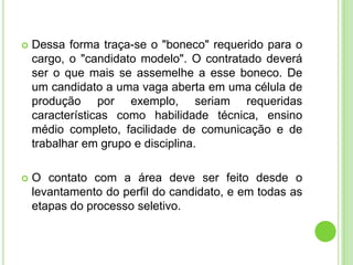    Dessa forma traça-se o "boneco" requerido para o
    cargo, o "candidato modelo". O contratado deverá
    ser o que mais se assemelhe a esse boneco. De
    um candidato a uma vaga aberta em uma célula de
    produção por exemplo, seriam requeridas
    características como habilidade técnica, ensino
    médio completo, facilidade de comunicação e de
    trabalhar em grupo e disciplina.

   O contato com a área deve ser feito desde o
    levantamento do perfil do candidato, e em todas as
    etapas do processo seletivo.
 