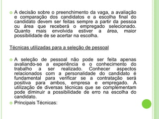    A decisão sobre o preenchimento da vaga, a avaliação
    e comparação dos candidatos e a escolha final do
    candidato devem ser feitas sempre a partir da pessoa
    ou área que receberá o empregado selecionado.
    Quanto mais envolvida estiver a área, maior
    possibilidade de se acertar na escolha.

Técnicas utilizadas para a seleção de pessoal

   A seleção de pessoal não pode ser feita apenas
    avaliando-se a experiência e o conhecimento do
    trabalho a ser realizado. Conhecer aspectos
    relacionados com a personalidade do candidato é
    fundamental para verificar se a contratação será
    positiva para ambos, empresa e empregado. A
    utilização de diversas técnicas que se complementam
    pode diminuir a possibilidade de erro na escolha do
    candidato.
   Principais Técnicas:
 