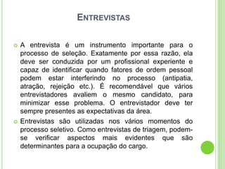 ENTREVISTAS

   A entrevista é um instrumento importante para o
    processo de seleção. Exatamente por essa razão, ela
    deve ser conduzida por um profissional experiente e
    capaz de identificar quando fatores de ordem pessoal
    podem estar interferindo no processo (antipatia,
    atração, rejeição etc.). É recomendável que vários
    entrevistadores avaliem o mesmo candidato, para
    minimizar esse problema. O entrevistador deve ter
    sempre presentes as expectativas da área.
   Entrevistas são utilizadas nos vários momentos do
    processo seletivo. Como entrevistas de triagem, podem-
    se verificar aspectos mais evidentes que são
    determinantes para a ocupação do cargo.
 