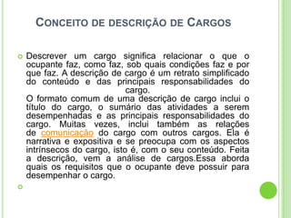 CONCEITO DE DESCRIÇÃO DE CARGOS

   Descrever um cargo significa relacionar o que o
    ocupante faz, como faz, sob quais condições faz e por
    que faz. A descrição de cargo é um retrato simplificado
    do conteúdo e das principais responsabilidades do
                              cargo.
    O formato comum de uma descrição de cargo inclui o
    título do cargo, o sumário das atividades a serem
    desempenhadas e as principais responsabilidades do
    cargo. Muitas vezes, inclui também as relações
    de comunicação do cargo com outros cargos. Ela é
    narrativa e expositiva e se preocupa com os aspectos
    intrínsecos do cargo, isto é, com o seu conteúdo. Feita
    a descrição, vem a análise de cargos.Essa aborda
    quais os requisitos que o ocupante deve possuir para
    desempenhar o cargo.

 