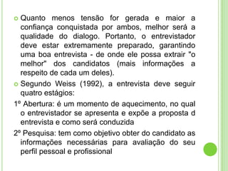  Quanto menos tensão for gerada e maior a
  confiança conquistada por ambos, melhor será a
  qualidade do dialogo. Portanto, o entrevistador
  deve estar extremamente preparado, garantindo
  uma boa entrevista - de onde ele possa extrair "o
  melhor" dos candidatos (mais informações a
  respeito de cada um deles).
 Segundo Weiss (1992), a entrevista deve seguir
  quatro estágios:
1º Abertura: é um momento de aquecimento, no qual
  o entrevistador se apresenta e expõe a proposta d
  entrevista e como será conduzida
2º Pesquisa: tem como objetivo obter do candidato as
  informações necessárias para avaliação do seu
  perfil pessoal e profissional
 