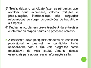 3º Troca: deixar o candidato fazer as perguntas que
  revelem seus interesses, valores, atitudes e
  preocupações. Normalmente, são perguntas
  relacionadas ao cargo, as condições de trabalho e
  a empresa.
4º Fechamento: dar um breve feedback da entrevista
  e informar as etapas futuras do processo seletivo.

   A entrevista deve pesquisar aspectos de conteúdo
    profissional e pessoal do candidato, tanto
    relacionados com a sua vida pregressa como
    expectativa de vida futura. Alguns tópicos
    essenciais para apurar essas informações são:
 