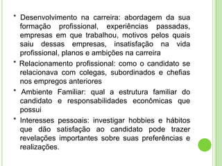 * Desenvolvimento na carreira: abordagem da sua
  formação profissional, experiências passadas,
  empresas em que trabalhou, motivos pelos quais
  saiu dessas empresas, insatisfação na vida
  profissional, planos e ambições na carreira
* Relacionamento profissional: como o candidato se
  relacionava com colegas, subordinados e chefias
  nos empregos anteriores
* Ambiente Familiar: qual a estrutura familiar do
  candidato e responsabilidades econômicas que
  possui
* Interesses pessoais: investigar hobbies e hábitos
  que dão satisfação ao candidato pode trazer
  revelações importantes sobre suas preferências e
  realizações.
 