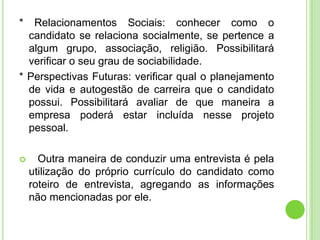 *  Relacionamentos Sociais: conhecer como o
  candidato se relaciona socialmente, se pertence a
  algum grupo, associação, religião. Possibilitará
  verificar o seu grau de sociabilidade.
* Perspectivas Futuras: verificar qual o planejamento
  de vida e autogestão de carreira que o candidato
  possui. Possibilitará avaliar de que maneira a
  empresa poderá estar incluída nesse projeto
  pessoal.

     Outra maneira de conduzir uma entrevista é pela
    utilização do próprio currículo do candidato como
    roteiro de entrevista, agregando as informações
    não mencionadas por ele.
 