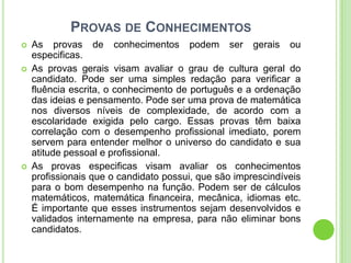 PROVAS DE CONHECIMENTOS
   As provas de conhecimentos podem ser gerais ou
    especificas.
   As provas gerais visam avaliar o grau de cultura geral do
    candidato. Pode ser uma simples redação para verificar a
    fluência escrita, o conhecimento de português e a ordenação
    das ideias e pensamento. Pode ser uma prova de matemática
    nos diversos níveis de complexidade, de acordo com a
    escolaridade exigida pelo cargo. Essas provas têm baixa
    correlação com o desempenho profissional imediato, porem
    servem para entender melhor o universo do candidato e sua
    atitude pessoal e profissional.
   As provas especificas visam avaliar os conhecimentos
    profissionais que o candidato possui, que são imprescindíveis
    para o bom desempenho na função. Podem ser de cálculos
    matemáticos, matemática financeira, mecânica, idiomas etc.
    É importante que esses instrumentos sejam desenvolvidos e
    validados internamente na empresa, para não eliminar bons
    candidatos.
 