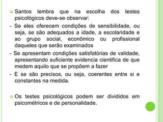  Santos lembra que na escolha dos testes
  psicológicos deve-se observar:
- Se eles oferecem condições de sensibilidade, ou
  seja, se são adequados a idade, a escolaridade e
  ao grupo social, econômico ou profissional
  daqueles que serão examinados
- Se apresentam condições satisfatórias de validade,
  apresentando suficiente evidencia cientifica de que
  medem aquilo que se propõem a fazer
- E se são precisos, ou seja, coerentes entre si e
  constantes na medida.

   Os testes psicológicos podem ser divididos em
    psicométricos e de personalidade.
 
