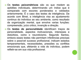    Os testes psicométricos são os que medem as
    aptidões individuais, determinando um índice que é
    comparado com escores ponderados e validados
    anteriormente. É o caso dos testes de inteligência. De
    acordo com Binet, a inteligência visa ao ajustamento
    continuo do individuo ao seu ambiente, como resultado
    da organização mental, que envolve varias funções:
    compreensão, juízo critico, invenção e direção.
   Os testes de personalidade identificam traços de
    personalidade, aspectos motivacionais, interesses e
    distúrbios, como o neuroticismo. Segundo Santos,
    embora esses testes não permitam inferências precisas
    sobre o possível sucesso profissional, indicam estados
    temperamentais, necessidades, pressões ou conflitos
    emocionais que, afetando a vida do individuo, podem
    refletir-se em sua vida profissional.
 