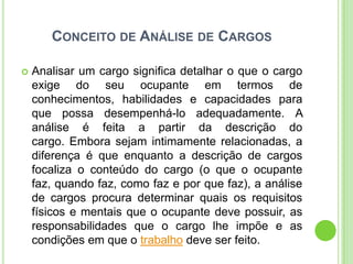 CONCEITO DE ANÁLISE DE CARGOS

   Analisar um cargo significa detalhar o que o cargo
    exige do seu ocupante em termos de
    conhecimentos, habilidades e capacidades para
    que possa desempenhá-lo adequadamente. A
    análise é feita a partir da descrição do
    cargo. Embora sejam intimamente relacionadas, a
    diferença é que enquanto a descrição de cargos
    focaliza o conteúdo do cargo (o que o ocupante
    faz, quando faz, como faz e por que faz), a análise
    de cargos procura determinar quais os requisitos
    físicos e mentais que o ocupante deve possuir, as
    responsabilidades que o cargo lhe impõe e as
    condições em que o trabalho deve ser feito.
 