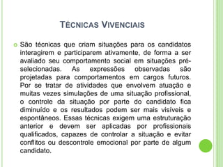 TÉCNICAS VIVENCIAIS

   São técnicas que criam situações para os candidatos
    interagirem e participarem ativamente, de forma a ser
    avaliado seu comportamento social em situações pré-
    selecionadas. As expressões observadas são
    projetadas para comportamentos em cargos futuros.
    Por se tratar de atividades que envolvem atuação e
    muitas vezes simulações de uma situação profissional,
    o controle da situação por parte do candidato fica
    diminuído e os resultados podem ser mais visíveis e
    espontâneos. Essas técnicas exigem uma estruturação
    anterior e devem ser aplicadas por profissionais
    qualificados, capazes de controlar a situação e evitar
    conflitos ou descontrole emocional por parte de algum
    candidato.
 