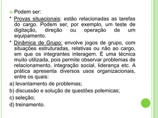  Podem ser:
* Provas situacionais: estão relacionadas as tarefas
  do cargo. Podem ser, por exemplo, um teste de
  digitação,    direção    ou    operação    de   um
  equipamento.
* Dinâmica de Grupo: envolve jogos de grupo, com
  situações estruturadas, relativas ou não ao cargo,
  em que os integrantes interagem. É uma técnica
  muito utilizada, pois permite observar problemas de
  relacionamento, integração social, liderança etc. A
  prática apresenta diversos usos organizacionais,
  entre os quais:
a) levantamento de problemas;
b) discussão e solução de questões polemicas;
c) seleção;
d) treinamento.
 