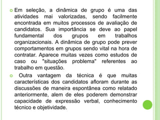  Em seleção, a dinâmica de grupo é uma das
  atividades mai valorizadas, sendo facilmente
  encontrada em muitos processos de avaliação de
  candidatos. Sua importância se deve ao papel
  fundamental       dos   grupos     em   trabalhos
  organizacionais. A dinâmica de grupo pode prever
  comportamentos em grupos sendo vital na hora de
  contratar. Aparece muitas vezes como estudos de
  caso ou "situações problema" referentes ao
  trabalho em questão.
   Outra vantagem da técnica é que muitas
  características dos candidatos afloram durante as
  discussões de maneira espontânea como relatado
  anteriormente, alem de eles poderem demonstrar
  capacidade de expressão verbal, conhecimento
  técnico e objetividade.
 