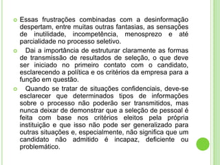    Essas frustrações combinadas com a desinformação
    despertam, entre muitas outras fantasias, as sensações
    de inutilidade, incompetência, menosprezo e até
    parcialidade no processo seletivo.
     Dai a importância de estruturar claramente as formas
    de transmissão de resultados de seleção, o que deve
    ser iniciado no primeiro contato com o candidato,
    esclarecendo a política e os critérios da empresa para a
    função em questão.
     Quando se tratar de situações confidenciais, deve-se
    esclarecer que determinados tipos de informações
    sobre o processo não poderão ser transmitidos, mas
    nunca deixar de demonstrar que a seleção de pessoal é
    feita com base nos critérios eleitos pela própria
    instituição e que isso não pode ser generalizado para
    outras situações e, especialmente, não significa que um
    candidato não admitido é incapaz, deficiente ou
    problemático.
 