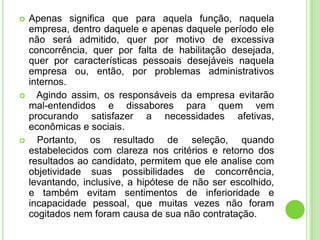    Apenas significa que para aquela função, naquela
    empresa, dentro daquele e apenas daquele período ele
    não será admitido, quer por motivo de excessiva
    concorrência, quer por falta de habilitação desejada,
    quer por características pessoais desejáveis naquela
    empresa ou, então, por problemas administrativos
    internos.
     Agindo assim, os responsáveis da empresa evitarão
    mal-entendidos e dissabores para quem vem
    procurando satisfazer a necessidades afetivas,
    econômicas e sociais.
     Portanto, os resultado de seleção, quando
    estabelecidos com clareza nos critérios e retorno dos
    resultados ao candidato, permitem que ele analise com
    objetividade suas possibilidades de concorrência,
    levantando, inclusive, a hipótese de não ser escolhido,
    e também evitam sentimentos de inferioridade e
    incapacidade pessoal, que muitas vezes não foram
    cogitados nem foram causa de sua não contratação.
 