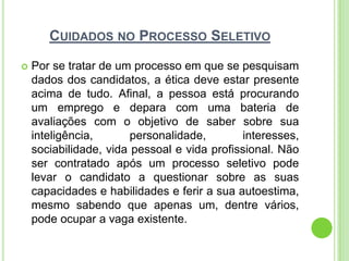 CUIDADOS NO PROCESSO SELETIVO

   Por se tratar de um processo em que se pesquisam
    dados dos candidatos, a ética deve estar presente
    acima de tudo. Afinal, a pessoa está procurando
    um emprego e depara com uma bateria de
    avaliações com o objetivo de saber sobre sua
    inteligência,       personalidade,       interesses,
    sociabilidade, vida pessoal e vida profissional. Não
    ser contratado após um processo seletivo pode
    levar o candidato a questionar sobre as suas
    capacidades e habilidades e ferir a sua autoestima,
    mesmo sabendo que apenas um, dentre vários,
    pode ocupar a vaga existente.
 