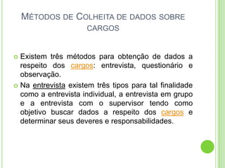 MÉTODOS DE COLHEITA DE DADOS SOBRE
                      CARGOS


 Existem três métodos para obtenção de dados a
  respeito dos cargos: entrevista, questionário e
  observação.
 Na entrevista existem três tipos para tal finalidade
  como a entrevista individual, a entrevista em grupo
  e a entrevista com o supervisor tendo como
  objetivo buscar dados a respeito dos cargos e
  determinar seus deveres e responsabilidades.
 