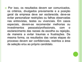     Por isso, os resultados devem ser comunicados,
    os critérios, divulgados previamente e a posição
    geral da empresa deve ser esclarecida. deve-se
    evitar personalizar restrições ou falhas observadas
    nas entrevistas, testes ou vivenciais. Em casos
    especiais, devem-se recomendar melhorias ou
    investimentos pessoais/profissionais, com o
    esclarecimento das razoes da escolha ou rejeição,
    de maneira a evitar traumas e frustrações. Da
    mesma forma, os resultados das varias etapas do
    processo devem ser confidenciais, restritos a área
    de seleção e/ou ao próprio candidato.
 