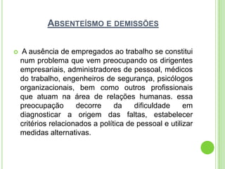ABSENTEÍSMO E DEMISSÕES

   A ausência de empregados ao trabalho se constitui
    num problema que vem preocupando os dirigentes
    empresariais, administradores de pessoal, médicos
    do trabalho, engenheiros de segurança, psicólogos
    organizacionais, bem como outros profissionais
    que atuam na área de relações humanas. essa
    preocupação       decorre     da    dificuldade     em
    diagnosticar a origem das faltas, estabelecer
    critérios relacionados a política de pessoal e utilizar
    medidas alternativas.
 
