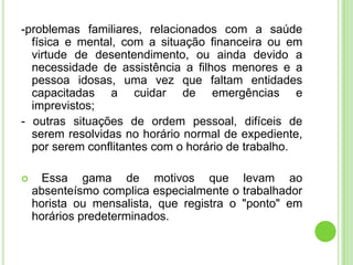 -problemas familiares, relacionados com a saúde
  física e mental, com a situação financeira ou em
  virtude de desentendimento, ou ainda devido a
  necessidade de assistência a filhos menores e a
  pessoa idosas, uma vez que faltam entidades
  capacitadas a cuidar de emergências e
  imprevistos;
- outras situações de ordem pessoal, difíceis de
  serem resolvidas no horário normal de expediente,
  por serem conflitantes com o horário de trabalho.

     Essa gama de motivos que levam ao
    absenteísmo complica especialmente o trabalhador
    horista ou mensalista, que registra o "ponto" em
    horários predeterminados.
 