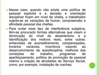  Nesse caso, quando não existe uma política de
  pessoal explicita e a decisão e orientação
  disciplinar ficam em nível de chefia, o trabalhador
  sujeita-se as variações de humor, compreensão e
  afinidade pessoal das chefias.
 Para evitar esse tipo de interferência subjetiva,
  têm-se procurado formas alternativas que visam a
  diminuição do nível de absenteísmo e a
  identificação dos motivos reais, entre outras:
  entrevistas de aconselhamento, compensações,
  horários     variáveis,     incentivos   visando ao
  desenvolvimento de autodisciplina, melhoria das
  condições       de      trabalho,     programas  de
  aperfeiçoamento, política de promoção de pessoal
  interno e criação de atividades de Serviço Social,
  como, por exemplo, instalação de creches.
 