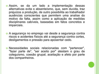    Assim, se da um lado a implementação dessas
    alternativas evita o absenteísmo, que, sem duvida, traz
    prejuízos a produção, de outro possibilita ao trabalhador
    ausências conscientes que permitem uma analise do
    motivo da falta, assim como a aplicação de medidas
    disciplinares cabíveis, baseadas em fatos concretos e
    imparciais.

   A segurança no emprego vai desde a segurança contra
    riscos e acidentes físicos até a segurança contra cortes,
    desligamentos e pressão para aposentar cedo.

   Necessidades sociais relacionadas com "pertencer",
    "fazer parte de", "ser aceito por" atestam o grau de
    coleguismo, coesão grupal, aceitação e afeto por parte
    dos companheiros.
 