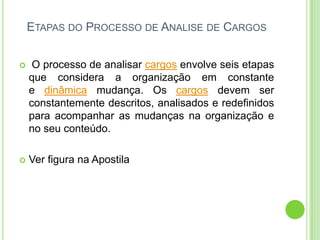 ETAPAS DO PROCESSO DE ANALISE DE CARGOS


    O processo de analisar cargos envolve seis etapas
    que considera a organização em constante
    e dinâmica mudança. Os cargos devem ser
    constantemente descritos, analisados e redefinidos
    para acompanhar as mudanças na organização e
    no seu conteúdo.

   Ver figura na Apostila
 