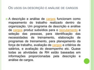 OS USOS DA DESCRIÇÃO E ANÁLISE DE CARGOS


   A descrição e análise de cargos funcionam como
    mapeamento do trabalho realizado dentro da
    organização. Um programa de descrição e análise
    de cargos produz subsídios para o recrutamento e
    seleção das pessoas, para identificação das
    necessidades de treinamento, elaboração de
    programas de treinamento, para planejamento da
    força de trabalho, avaliação de cargos e critérios de
    salários, e avaliação do desempenho etc. Quase
    todas as atividades de RH estão baseadas em
    informações proporcionadas pela descrição e
    análise de cargos.
 