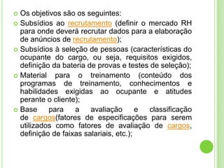  Os objetivos são os seguintes:
 Subsídios ao recrutamento (definir o mercado RH
  para onde deverá recrutar dados para a elaboração
  de anúncios de recrutamento);
 Subsídios à seleção de pessoas (características do
  ocupante do cargo, ou seja, requisitos exigidos,
  definição da bateria de provas e testes de seleção);
 Material   para o treinamento (conteúdo dos
  programas de treinamento, conhecimentos e
  habilidades exigidas ao ocupante e atitudes
  perante o cliente);
 Base     para    a    avaliação       e classificação
  de cargos(fatores de especificações para serem
  utilizados como fatores de avaliação de cargos,
  definição de faixas salariais, etc.);
 