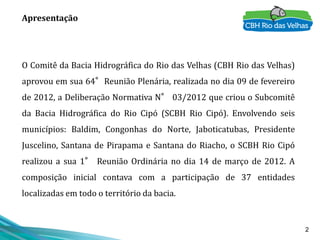 2
Apresentação
O Comitê da Bacia Hidrográfica do Rio das Velhas (CBH Rio das Velhas)
aprovou em sua 64°Reunião Plenária, realizada no dia 09 de fevereiro
de 2012, a Deliberação Normativa N° 03/2012 que criou o Subcomitê
da Bacia Hidrográfica do Rio Cipó (SCBH Rio Cipó). Envolvendo seis
municípios: Baldim, Congonhas do Norte, Jaboticatubas, Presidente
Juscelino, Santana de Pirapama e Santana do Riacho, o SCBH Rio Cipó
realizou a sua 1° Reunião Ordinária no dia 14 de março de 2012. A
composição inicial contava com a participação de 37 entidades
localizadas em todo o território da bacia.
 