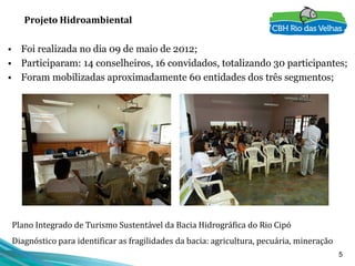 5
Projeto Hidroambiental
• Foi realizada no dia 09 de maio de 2012;
• Participaram: 14 conselheiros, 16 convidados, totalizando 30 participantes;
• Foram mobilizadas aproximadamente 60 entidades dos três segmentos;
Plano Integrado de Turismo Sustentável da Bacia Hidrográfica do Rio Cipó
Diagnóstico para identificar as fragilidades da bacia: agricultura, pecuária, mineração
 