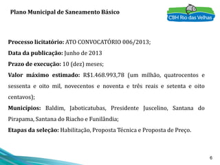 6
Plano Municipal de Saneamento Básico
Processo licitatório: ATO CONVOCATÓRIO 006/2013;
Data da publicação: Junho de 2013
Prazo de execução: 10 (dez) meses;
Valor máximo estimado: R$1.468.993,78 (um milhão, quatrocentos e
sessenta e oito mil, novecentos e noventa e três reais e setenta e oito
centavos);
Municípios: Baldim, Jaboticatubas, Presidente Juscelino, Santana do
Pirapama, Santana do Riacho e Funilândia;
Etapas da seleção: Habilitação, Proposta Técnica e Proposta de Preço.
 