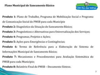 7
Plano Municipal de Saneamento Básico
Produto 1: Plano de Trabalho, Programa de Mobilização Social e Programa
de Comunicação Social do PMSB para cada Município
Produto 2: Diagnóstico da Situação do Saneamento Básico;
Produto 3: Prognósticos e Alternativas para Universalização dos Serviços;
Produto 4: Programas, Projetos e Ações;
Produto 5: Ações para Emergências e Contingências;
Produto 6: Termo de Referência para a Elaboração do Sistema de
Informações Municipal de Saneamento Básico;
Produto 7: Mecanismos e Procedimentos para Avaliação Sistemática do
PMSB para cada Município;
Produto 8: Relatório Final do PMSB – Documento Síntese.
 