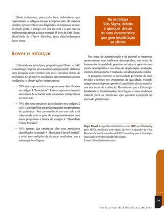 Bhote relacionou, para cada área, indicadores que
representam os estágios em que a empresa está. De maneira                           Na estratégia
simples, é possível fazer um diagnóstico da empresa e avaliar,                   Seis Sigma, defeito
de modo geral, o estágio em que ela está e o que precisa                         é qualquer desvio
melhorar para atingir a classe mundial. O livro de Keki Bhote,                  de uma característica
Qualidade de Classe Mundial, trata detalhadamente                               que gere insatisfação
desse tema.
                                                                                      ao cliente


R ever e reforçar                                                    Nas áreas de administração e de pessoal as empresas
                                                                 apresentaram seus melhores desempenhos, nas áreas de
    Utilizando os princípios propostos por Bhote, a FAE          ferramentas da qualidade, projetos e serviços de apoio tiveram
Consulting (empresa de consultoria empresarial) elaborou         o pior desempenho e nas áreas de organização, avaliação,
uma pesquisa com clientes dos mais variados ramos de             clientes, fornecedores e produção, um desempenho médio.
atividades. Os primeiros resultados apresentaram algumas             A pesquisa mostrou a necessidade premente de uma
tendências e observações interessantes:                          revisão e reforço nos programas de qualidade, visando
                                                                 atingir o mais depressa possível a qualidade classe mundial
   • 20% das empresas têm seus processos classificados           nas dez áreas de avaliação. Ressalte-se que a Estratégia
      no estágio 1 “Inocência”. Essas empresas correm o          Qualidade e Produtividade Seis Sigma é uma tendência
      sério risco de se tornar cada dia menos competitivas       natural para as empresas que querem competir no
      no mercado.                                                mercado globalizado.ν
   • 70% têm seus processos classificados nos estágios 2
      ou 3, o que significa que estão engajadas em programas
      de qualidade. Sua permanência no mercado está
      relacionada com o grau de comprometimento com
      esses programas e busca do estágio 4 “Qualidade
      Classe Mundial”.
                                                                 Regis Blauth é engenheiro eletrônico, com MBA em Marketing
   • 10% apenas das empresas têm seus processos                  pelo ISPG, professor convidado da Pós-Graduação da FAE
      classificados no estágio 4 “Qualidade Classe Mundial”      Business School e consultor da FAE Consulting para a Estratégia
      e estão em condições de alcançar resultados com a          Qualidade e Produtividade Seis Sigma.
      estratégia Seis Sigma.                                     E-mail: rblauth@brturbo.com




                                                                                                                                         ...
                                                                                                                                         39

                                                                                r e v i s t a F A E B U S I N E S S , n.5, abr. 2 0 03
 