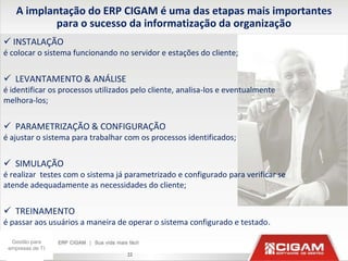 A implantação do ERP CIGAM é uma das etapas mais importantes
            para o sucesso da informatização da organização
 INSTALAÇÃO
é colocar o sistema funcionando no servidor e estações do cliente;


 LEVANTAMENTO & ANÁLISE
é identificar os processos utilizados pelo cliente, analisa-los e eventualmente
melhora-los;


 PARAMETRIZAÇÃO & CONFIGURAÇÃO
é ajustar o sistema para trabalhar com os processos identificados;


 SIMULAÇÃO
é realizar testes com o sistema já parametrizado e configurado para verificar se
atende adequadamente as necessidades do cliente;


 TREINAMENTO
é passar aos usuários a maneira de operar o sistema configurado e testado.

  Gestão para
 empresas de TI
                                    22
 