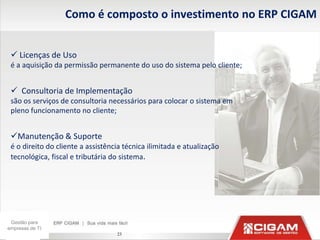 Como é composto o investimento no ERP CIGAM


  Licenças de Uso
 é a aquisição da permissão permanente do uso do sistema pelo cliente;


  Consultoria de Implementação
 são os serviços de consultoria necessários para colocar o sistema em
 pleno funcionamento no cliente;


 Manutenção & Suporte
 é o direito do cliente a assistência técnica ilimitada e atualização
 tecnológica, fiscal e tributária do sistema.




 Gestão para
empresas de TI
                                   23
 
