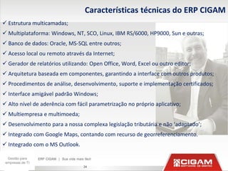 Características técnicas do ERP CIGAM
 Estrutura multicamadas;
 Multiplataforma: Windows, NT, SCO, Linux, IBM RS/6000, HP9000, Sun e outras;
 Banco de dados: Oracle, MS-SQL entre outros;
 Acesso local ou remoto através da Internet;
 Gerador de relatórios utilizando: Open Office, Word, Excel ou outro editor;
 Arquitetura baseada em componentes, garantindo a interface com outros produtos;
 Procedimentos de análise, desenvolvimento, suporte e implementação certificados;
 Interface amigável padrão Windows;
 Alto nível de aderência com fácil parametrização no próprio aplicativo;
 Multiempresa e multimoeda;
 Desenvolvimento para a nossa complexa legislação tributária e não ‘adaptado’;
 Integrado com Google Maps, contando com recurso de georreferenciamento.
 Integrado com o MS Outlook.

  Gestão para
 empresas de TI
                                 24
 