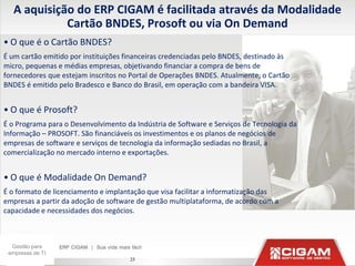 A aquisição do ERP CIGAM é facilitada através da Modalidade
             Cartão BNDES, Prosoft ou via On Demand
• O que é o Cartão BNDES?
É um cartão emitido por instituições financeiras credenciadas pelo BNDES, destinado às
micro, pequenas e médias empresas, objetivando financiar a compra de bens de
fornecedores que estejam inscritos no Portal de Operações BNDES. Atualmente, o Cartão
BNDES é emitido pelo Bradesco e Banco do Brasil, em operação com a bandeira VISA.


• O que é Prosoft?
É o Programa para o Desenvolvimento da Indústria de Software e Serviços de Tecnologia da
Informação – PROSOFT. São financiáveis os investimentos e os planos de negócios de
empresas de software e serviços de tecnologia da informação sediadas no Brasil, a
comercialização no mercado interno e exportações.


• O que é Modalidade On Demand?
É o formato de licenciamento e implantação que visa facilitar a informatização das
empresas a partir da adoção de software de gestão multiplataforma, de acordo com a
capacidade e necessidades dos negócios.



  Gestão para
 empresas de TI
                                      25
 