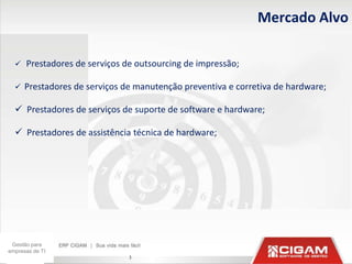 Mercado Alvo

     Prestadores de serviços de outsourcing de impressão;

     Prestadores de serviços de manutenção preventiva e corretiva de hardware;

   Prestadores de serviços de suporte de software e hardware;

   Prestadores de assistência técnica de hardware;




 Gestão para
empresas de TI
                               3
 